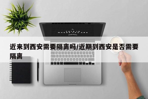 近来到西安需要隔离吗/近期到西安是否需要隔离