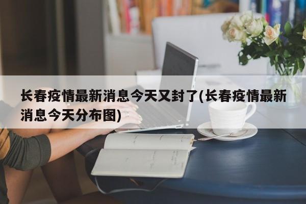 长春疫情最新消息今天又封了(长春疫情最新消息今天分布图)