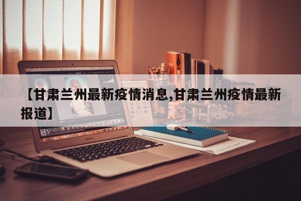 【甘肃兰州最新疫情消息,甘肃兰州疫情最新报道】
