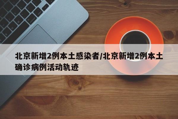 北京新增2例本土感染者/北京新增2例本土确诊病例活动轨迹