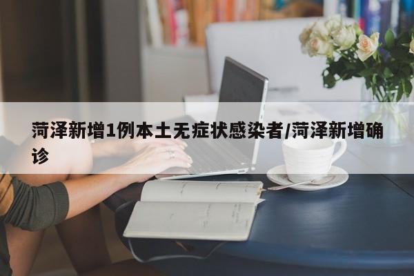 菏泽新增1例本土无症状感染者/菏泽新增确诊