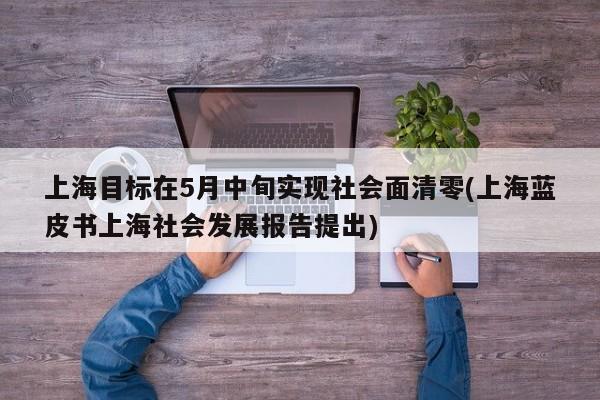 上海目标在5月中旬实现社会面清零(上海蓝皮书上海社会发展报告提出)