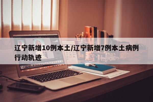辽宁新增10例本土/辽宁新增7例本土病例行动轨迹