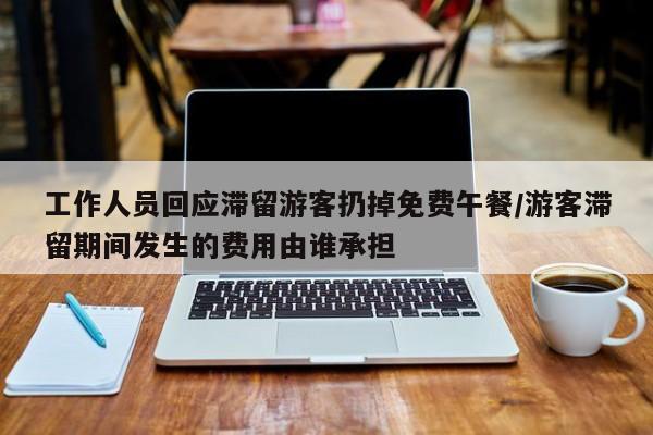 工作人员回应滞留游客扔掉免费午餐/游客滞留期间发生的费用由谁承担