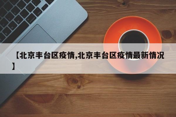 【北京丰台区疫情,北京丰台区疫情最新情况】