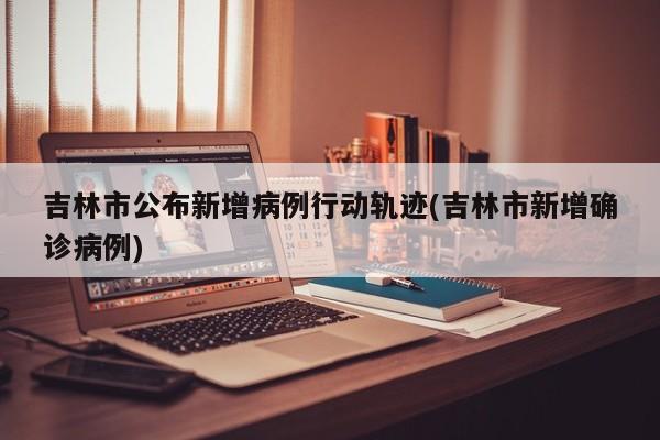吉林市公布新增病例行动轨迹(吉林市新增确诊病例)