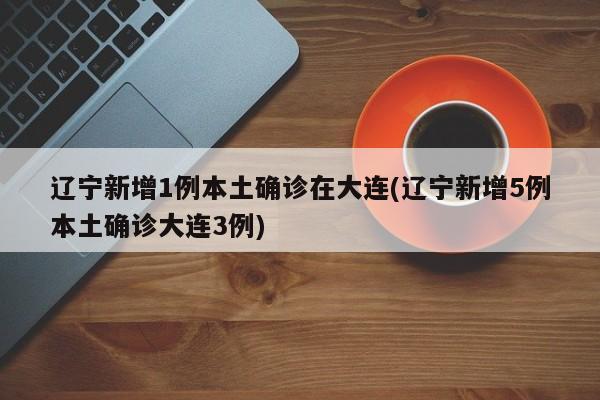 辽宁新增1例本土确诊在大连(辽宁新增5例本土确诊大连3例)
