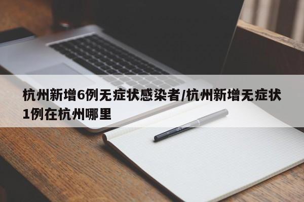 杭州新增6例无症状感染者/杭州新增无症状1例在杭州哪里