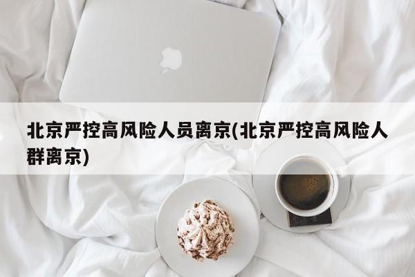 北京严控高风险人员离京(北京严控高风险人群离京)