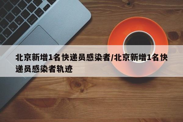 北京新增1名快递员感染者/北京新增1名快递员感染者轨迹