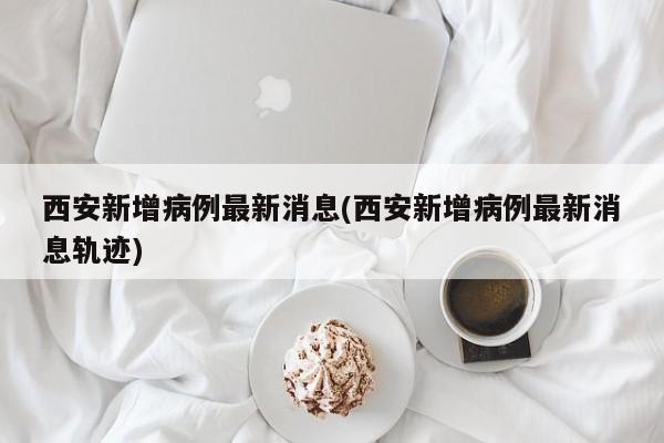 西安新增病例最新消息(西安新增病例最新消息轨迹)