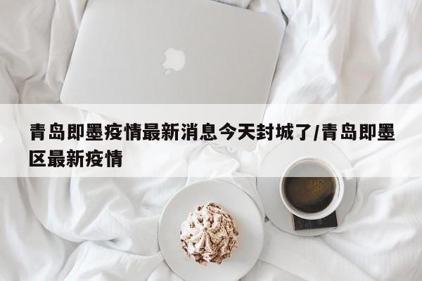 青岛即墨疫情最新消息今天封城了/青岛即墨区最新疫情