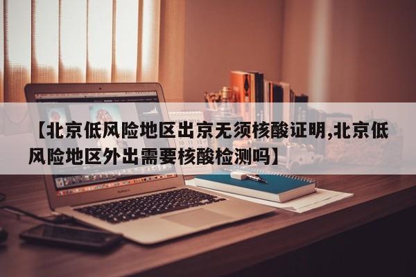 【北京低风险地区出京无须核酸证明,北京低风险地区外出需要核酸检测吗】