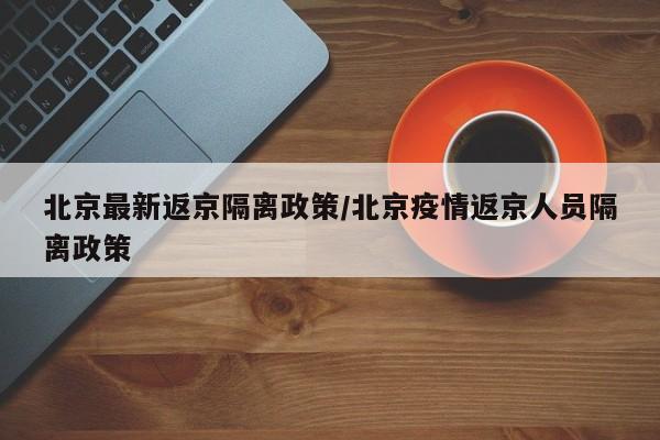 北京最新返京隔离政策/北京疫情返京人员隔离政策