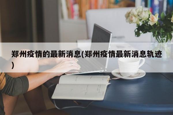 郑州疫情的最新消息(郑州疫情最新消息轨迹)