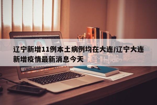 辽宁新增11例本土病例均在大连/辽宁大连新增疫情最新消息今天