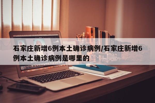 石家庄新增6例本土确诊病例/石家庄新增6例本土确诊病例是哪里的
