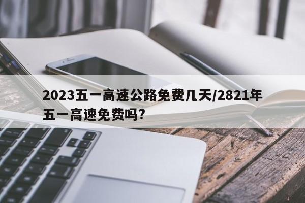 2023五一高速公路免费几天/2821年五一高速免费吗?
