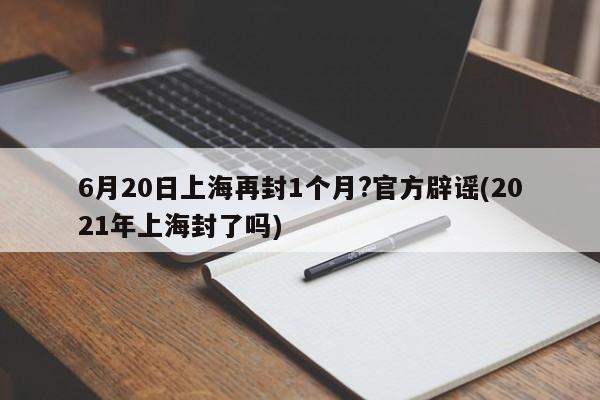 6月20日上海再封1个月?官方辟谣(2021年上海封了吗)