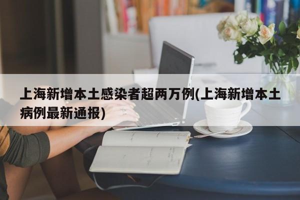 上海新增本土感染者超两万例(上海新增本土病例最新通报)