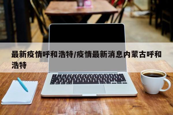 最新疫情呼和浩特/疫情最新消息内蒙古呼和浩特