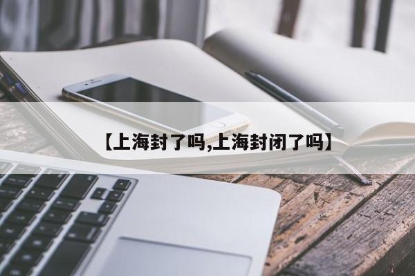 【上海封了吗,上海封闭了吗】