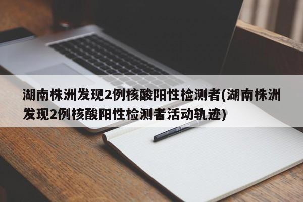 湖南株洲发现2例核酸阳性检测者(湖南株洲发现2例核酸阳性检测者活动轨迹)