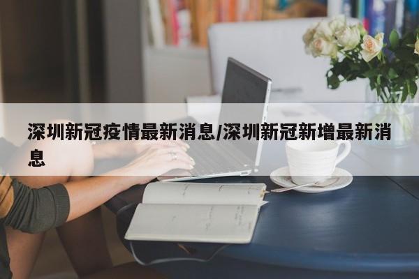 深圳新冠疫情最新消息/深圳新冠新增最新消息