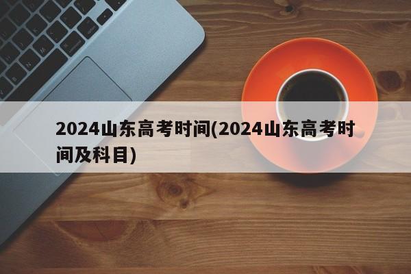 2024山东高考时间(2024山东高考时间及科目)
