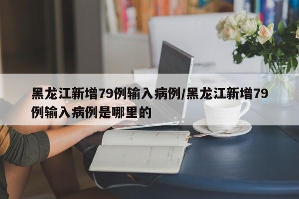 黑龙江新增79例输入病例/黑龙江新增79例输入病例是哪里的