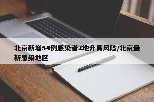 北京新增54例感染者2地升高风险/北京最新感染地区