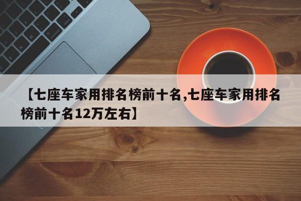 【七座车家用排名榜前十名,七座车家用排名榜前十名12万左右】