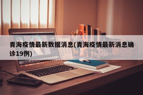 青海疫情最新数据消息(青海疫情最新消息确诊19例)
