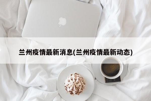 兰州疫情最新消息(兰州疫情最新动态)