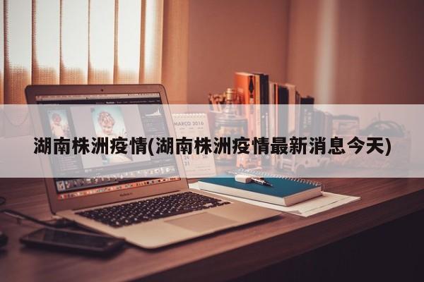 湖南株洲疫情(湖南株洲疫情最新消息今天)