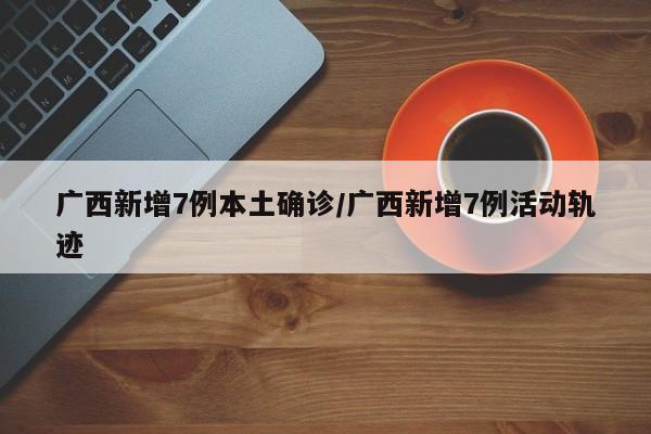 广西新增7例本土确诊/广西新增7例活动轨迹