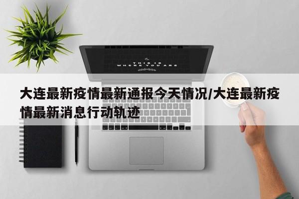 大连最新疫情最新通报今天情况/大连最新疫情最新消息行动轨迹