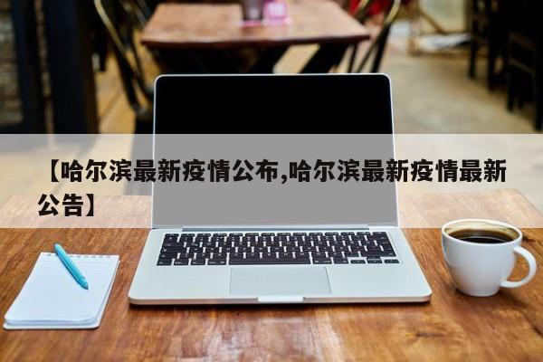 【哈尔滨最新疫情公布,哈尔滨最新疫情最新公告】