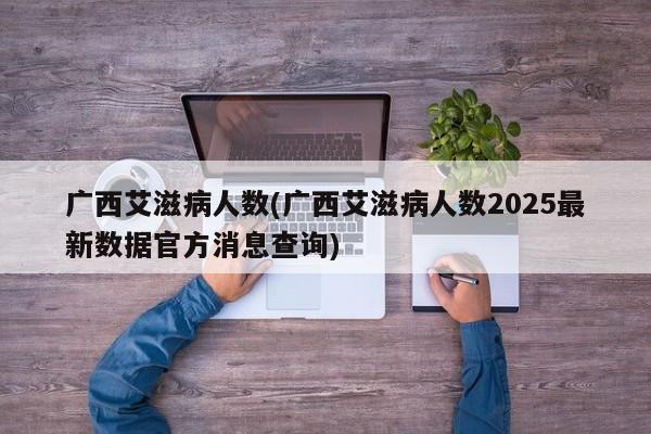 广西艾滋病人数(广西艾滋病人数2025最新数据官方消息查询)