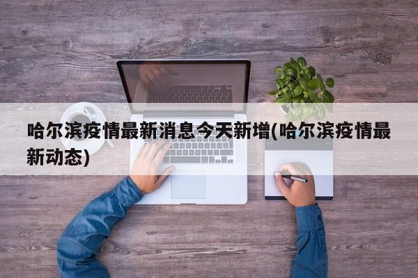 哈尔滨疫情最新消息今天新增(哈尔滨疫情最新动态)