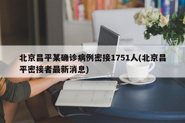 北京昌平某确诊病例密接1751人(北京昌平密接者最新消息)