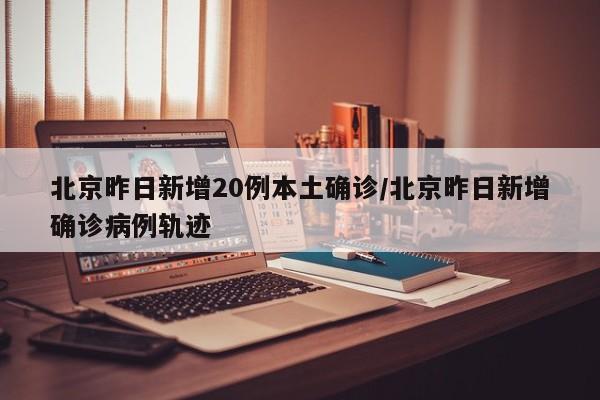北京昨日新增20例本土确诊/北京昨日新增确诊病例轨迹
