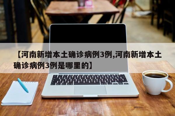 【河南新增本土确诊病例3例,河南新增本土确诊病例3例是哪里的】
