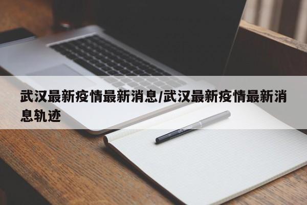 武汉最新疫情最新消息/武汉最新疫情最新消息轨迹